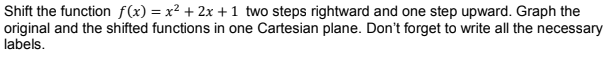 Shift the function f(x) = x² + 2x + 1 two steps rightward and one step upward. Graph the
original and the shifted functions in one Cartesian plane. Don't forget to write all the necessary
labels.
