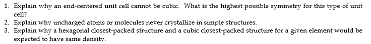 1. Explain why an end-centered unit cell cannot be cubic. What is the highest possible symmetry for this type of unit
cell?
2. Explain why uncharged atoms or molecules never crystallize in simple structures.
3. Explain why a hexagonal closest-packed structure and a cubic closest-packed structure for a given element would be
expected to have same density.
