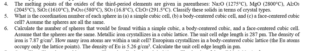 4. The melting points of the oxides of the third-period elements are given in parentheses: Na20 (1275°C), MgO (2800°C), Al2O3
(2045°C), SiO2 (1610°C), P4O10 (580°C), SO3 (16.8°C), C207 (291.5°C). Classify these solids in terms of crystal types.
What is the coordination number of each sphere in (a) a simple cubic cell, (b) a body-centered cubic cell, and (c) a face-centered cubic
cell? Assume the spheres are all the same.
Calculate the number of spheres that would be found within a simple cubic, a body-centered cubic, and a face-centered cubic cell.
Assume that the spheres are the same. Metallic iron crystallizes in a cubic lattice. The unit cell edge length is 287 pm. The density of
iron is 7.87 g/cm³. How many iron atoms are within a unit cell? Europium crystallizes in a body-centered cubic lattice (the Eu atoms
occupy only the lattice points). The density of Eu is 5.26 g/cm?. Calculate the unit cell edge length in pm.
5.
6.
