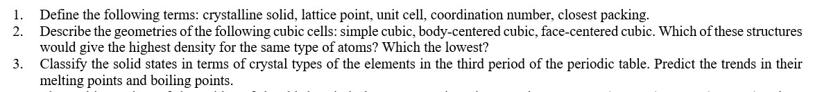 Define the following terms: crystalline solid, lattice point, unit cell, coordination number, closest packing.
Describe the geometries of the following cubic cells: simple cubic, body-centered cubic, face-centered cubic. Which of these structures
would give the highest density for the same type of atoms? Which the lowest?
3. Classify the solid states in terms of crystal types of the elements in the third period of the periodic table. Predict the trends in their
melting points and boiling points.
1.
2.
