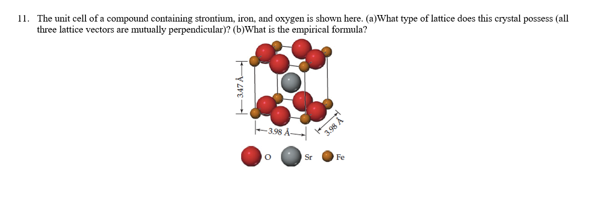 11. The unit cell of a compound containing strontium, iron, and oxygen is shown here. (a)What type of lattice does this crystal possess (all
three lattice vectors are mutually perpendicular)? (b)What is the empirical formula?
–3.98 Å
3.98 Å
Sr
Fe
- 3.47 Å
