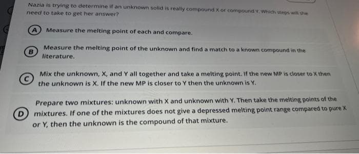 Nazia is trying to determine if an unknown solid is really compound X or compound Y. Which steps will she
need to take to get her answer?
A Measure the melting point of each and compare.
Measure the melting point of the unknown and find a match to a known compound in the
literature.
Mix the unknown, X, and Y all together and take a melting point. If the new MP is closer to X then
the unknown is X. If the new MP is closer to Y then the unknown is Y.
Prepare two mixtures: unknown with X and unknown with Y. Then take the melting points of the
(D) mixtures. If one of the mixtures does not give a depressed melting point range compared to pure X
or Y, then the unknown is the compound of that mixture.