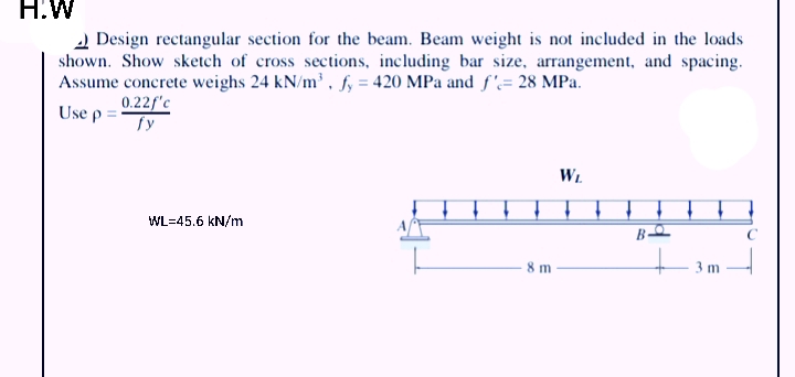 H.W
2 Design rectangular section for the beam. Beam weight is not included in the loads
shown. Show sketch of cross sections, including bar size, arrangement, and spacing.
Assume concrete weighs 24 kN/m, fy = 420 MPa and f'= 28 MPa.
Use p =:
0.22f'c
fy
Wi.
WL=45.6 kN/m
- 3 m
8 m
