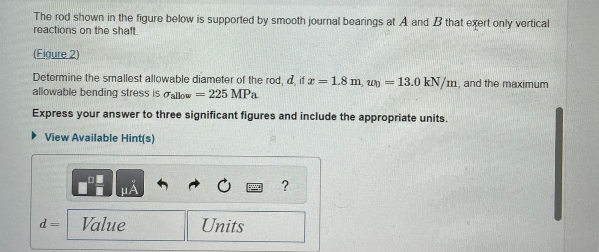 The rod shown in the figure below is supported by smooth journal bearings at A and B that exert only vertical
reactions on the shaft.
(Figure 2)
Determine the smallest allowable diameter of the rod, d, if x = 1.8 m, wo = 13.0 kN/m, and the maximum
allowable bending stress is allow 225 MPa.
Express your answer to three significant figures and include the appropriate units.
► View Available Hint(s)
d=
μA
Value
EN B
Ċ
Units
?