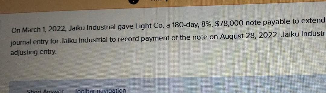 On March 1, 2022, Jaiku Industrial gave Light Co. a 180-day, 8%, $78,000 note payable to extend
journal entry for Jaiku Industrial to record payment of the note on August 28, 2022. Jaiku Industri
adjusting entry.
Short Answer Toolbar navigation