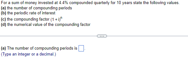 For a sum of money invested at 4.4% compounded quarterly for 10 years state the following values.
(a) the number of compounding periods
(b) the periodic rate of interest
(c) the compounding factor (1 + i)
(d) the numerical value of the compounding factor
(a) The number of compounding periods is
(Type an integer or a decimal.)