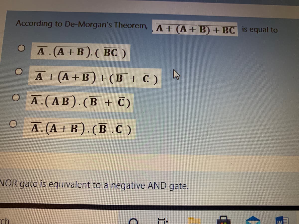 According to De-Morgan's Theorem, A+(A+ B) + BC is equal to
A . (A +B).( BC )
A +(A+B)+(B + C )
O A.(AB).(B + C)
А. (А + B).(В.С)
VOR gate is equivalent to a negative AND gate.
ch
