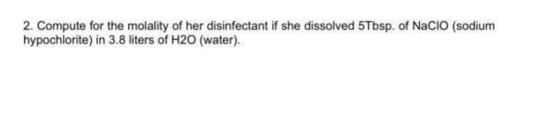 2. Compute for the molality of her disinfectant if she dissolved 5Tbsp. of NaCIO (sodium
hypochlorite) in 3.8 liters of H20 (water).
