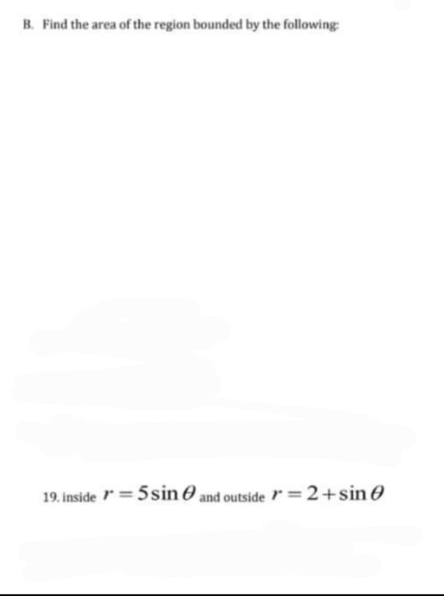 B. Find the area of the region bounded by the following:
19. inside =5sin O and outside =2+sin 0
