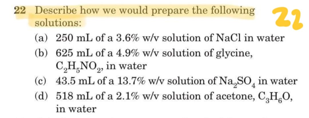 22 Describe how we would prepare the following
22
solutions:
(a) 250 mL of a 3.6% w/v solution of NaCl in water
(b) 625 mL of a 4.9% w/v solution of glycine,
C,H,NO,, in water
(c) 43.5 mL of a 13.7% w/v solution of Na,S0̟ in water
(d) 518 mL of a 2.1% w/v solution of acetone, C,H,O,
2
in water
