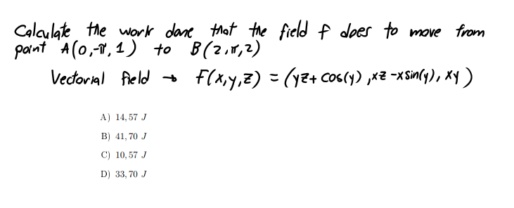 Calaulate the work dane Mat the field f does to move from
pant A(0,-T, 1) to B(2,1,2)
Vectorial field
f(x,y,z) = (y2+ Cos(y) ,x2 -xSin(y), Xy )
A) 14, 57 J
B) 41, 70 J
C) 10,57 J
D) 33, 70 J
