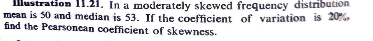 Illustration 11.21. In a moderately skewed frequency distribution
mean is 50 and median is 53. If the coefficient of variation is 20%
find the Pearsonean coefficient of skewness.
