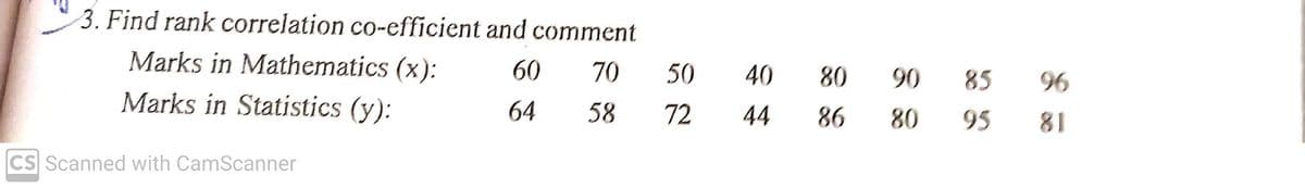 3. Find rank correlation co-efficient and comment
Marks in Mathematics (x):
60
70
50
40
80
90
85
96
Marks in Statistics (y):
64
58
72
44
86
80
95
81
CS Scanned with CamScanner
