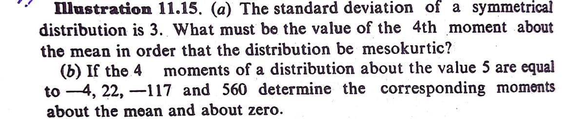 llustration 11.15. (a) The standard deviation of a symmetrical
distribution is 3. What must be the value of the 4th moment about
the mean in order that the distribution be mesokurtic?
(b) If the 4
to -4, 22, -117 and 560 determine the corresponding moments
moments of a distribution about the value 5 are equal
about the mean and about zero.
