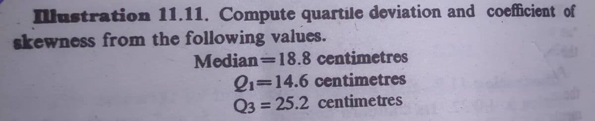 llustration 11.11. Compute quartile deviation and coefficient of
skewness from the following values.
Median=18.8 centimetres
Q1=14.6 centimetres
Q3 = 25.2 centimetres
%3D
