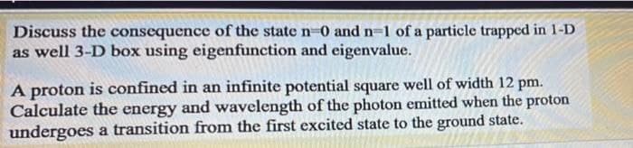 Discuss the consequence of the state n-0 and n-1 of a particle trapped in 1-D
as well 3-D box using eigenfunction and eigenvalue.
A proton is confined in an infinite potential square well of width 12 pm.
Calculate the energy and wavelength of the photon emitted when the proton
undergoes a transition from the first excited state to the ground state.
