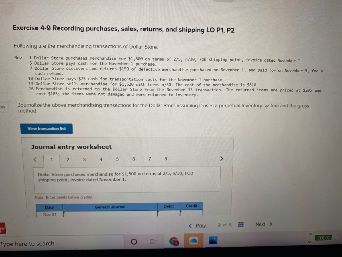Exercise 4-9 Recording purchases, sales, returns, and shipping LO P1, P2
Following are the merchandising transactions of Dollar Store.
1 Dollar Store purchases merchandise for $1,500 on terms of 2/5, n/30, FOB shipping point, invoice dated November 1.
5 Dollar Store pays cash for the November 1 purchase.
7 Dollar Store discovers and returns $150 of defective merchandise purchased on November 1, and paid for on November 5, for a
Nov.
cash refund.
10 Dollar Store pays $75 cash for transportation costs for the November 1 purchase.
13 Dollar Store sells merchandise for $1,620 with terms n/30. The cost of the merchandise is $810.
16 Merchandise is returned to the Dollar Store from the November 13 transaction. The returned items are priced at $205 and
cost $103; the items were not damaged and were returned to inventory.
Journalize the above merchandising transactions for the Dollar Store assuming it uses a perpetual inventory system and the gross
ces
method.
View transaction list
Journal entry worksheet
1
2
3 4
8
<>
Dollar Store purchases merchandise for $1,500 on terms of 2/5, n/30, FOB
shipping point, invoice dated November 1.
Note: Enter debits before credits.
Date
General Journal
Debit
Credit
Nov 01
< Prev
2 of 5
Next >
aw
100%
Type here to search
