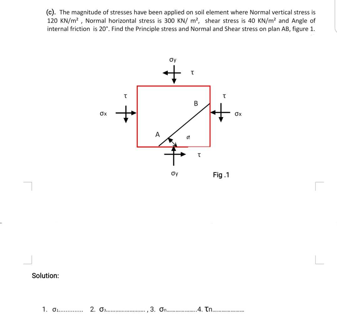 (c). The magnitude of stresses have been applied on soil element where Normal vertical stress is
120 KN/m2 , Normal horizontal stress is 300 KN/ m², shear stress is 40 KN/m² and Angle of
internal friction is 20°. Find the Principle stress and Normal and Shear stress on plan AB, figure 1.
Oy
В
it
Ox
Ox
A
Oy
Fig .1
Solution:
1. 01.. . 2. 03.. .
3. On.. .4. Tn..
