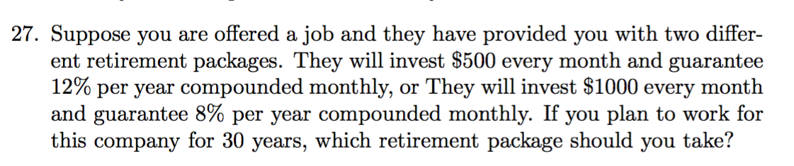 27. Suppose you are offered a job and they have provided you with two differ-
ent retirement packages. They will invest $500 every month and guarantee
12% per year compounded monthly, or They will invest $1000 every month
and guarantee 8% per year compounded monthly. If you plan to work for
this company for 30 years, which retirement package should
take?
you
