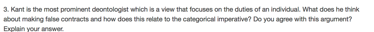 3. Kant is the most prominent deontologist which is a view that focuses on the duties of an individual. What does he think
about making false contracts and how does this relate to the categorical imperative? Do you agree with this argument?
Explain your answer.
