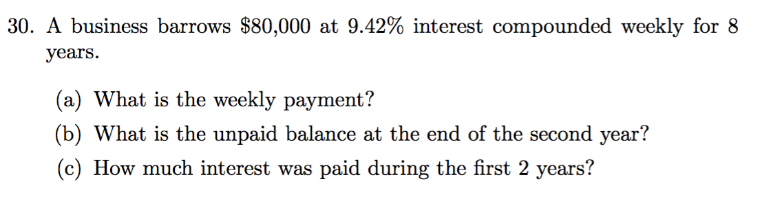 30. A business barrows $80,000 at 9.42% interest compounded weekly for 8
years.
(a) What is the weekly payment?
(b) What is the unpaid balance at the end of the second year?
(c) How much interest was paid during the first 2 years?
