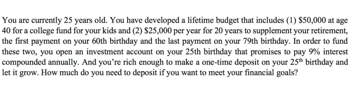 You are currently 25 years old. You have developed a lifetime budget that includes (1) $50,000 at age
40 for a college fund for your kids and (2) $25,000 per year for 20 years to supplement your retirement,
the first payment on your 60th birthday and the last payment on your 79th birthday. In order to fund
these two, you open an investment account on your 25th birthday that promises to pay 9% interest
compounded annually. And you’re rich enough to make a one-time deposit on your 25th birthday and
let it grow. How much do you need to deposit if you want to meet your financial goals?
