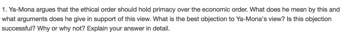 1. Ya-Mona argues that the ethical order should hold primacy over the economic order. What does he mean by this and
what arguments does he give in support of this view. What is the best objection to Ya-Mona's view? Is this objection
successful? Why or why not? Explain your answer in detail.
