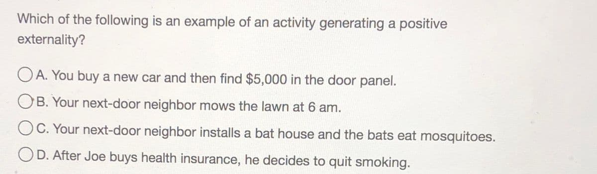 Which of the following is an example of an activity generating a positive
externality?
O A. You buy a new car and then find $5,000 in the door panel.
OB. Your next-door neighbor mows the lawn at 6 am.
C. Your next-door neighbor installs a bat house and the bats eat mosquitoes.
D. After Joe buys health insurance, he decides to quit smoking.
