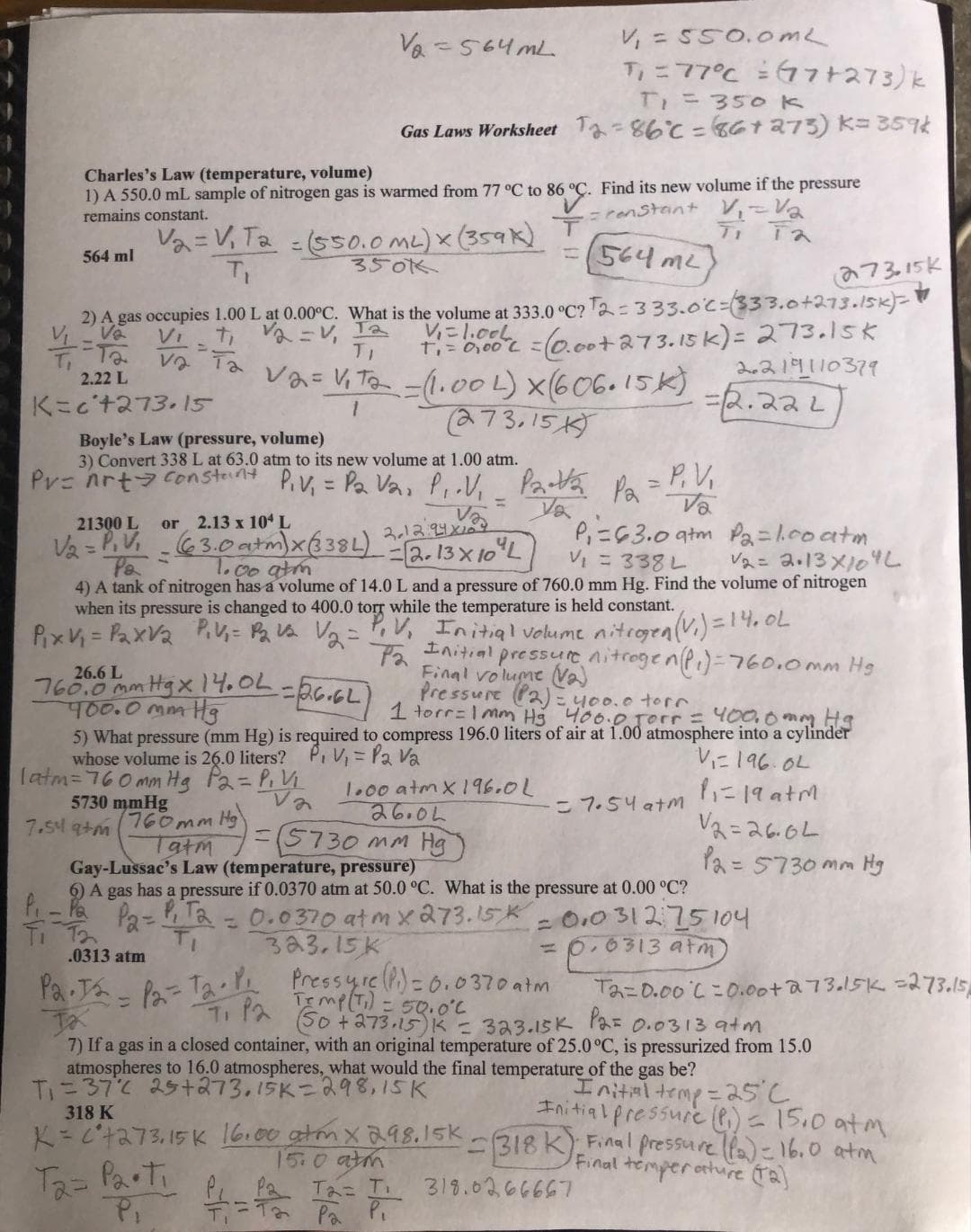 Charles's Law (temperature, volume)
1) A 550.0 mL sample of nitrogen gas is warmed from 77 °C to 86 °C.
remains constant.
C to 86 °C.
V₂ = V₁ T₂ = (550.0 ML) X
350k
T₁
564 ml
--та
2.22 L
K=c't273.15
V₁ = 550.0mL
T₁ = 77°C = 17+273) k
T₁ = 350 k
Gas Laws Worksheet T₂-86°C = 86 +273) K= 359k
(564 m²
2) A gas occupies 1.00 L at 0.00°C. What is the volume at 333.0 °C? 2 = 333.0°C (333.0+273.15k)-
V₂
Vi
7₁ V₂ =V₁ Ta
TI
Ta
t₁ = 0,00° C = (0.00+ 273.15 k) = 273.15k
2.219110379
V2= V₁T₂
1
=(1.00L) x(606.15k)
(273.15K)
= 2.222
"Patta Pa
Va
V₂=564mL
26.6 L
760.0 mm Hgx 14.0L = 26.6L)
400.0 mm Hg
Boyle's Law (pressure, volume)
3) Convert 338 L at 63.0 atm to its new volume at 1.00 atm.
Pr=nrt constant P₁V₁ = P₂ V₂, P₁.V₁
21300 L
or 2.13 x 104 L
Və
2.12:24x10
V₂ = P₁V₁ -(63.0 atm) x (3384) = 2.13 X 10 L
1.00 atm
x (359x)
7.549+m
こ
T
P₁ = 63.0 atm Pa = 1.00 atm,
V2 = 2.13x10 "L
V₁ = 338 L
4) A tank of nitrogen has a volume of 14.0 L and a pressure of 760.0 mm Hg. Find the volume of nitrogen
when its pressure is changed to 400.0 torr while the temperature is held constant.
P₁x V₁ = P₂xV₂ P₁V₁ = P₂ V₂ V₂₂ = P₁ V₁ Initial volume nitrogen (V₁) = 14.0L
Pa
Find its new volume if the pressure
= constant V₁ = V₂
Ti Ta
1.00 atm x 196.0L
26.04
= P, V,
Va
Pressure (P2) = 400.0 torr.
1 torr=1mm Hg 400.0 Jorr = 400.0mm Hg
5) What pressure (mm Hg) is required to compress 196.0 liters of air at 1.00 atmosphere into a cylinder
whose volume is 26.0 liters?
P₁V₁= P₂ V₂
V₁196.02
latm=760mm Hg P₂ = P₁V₁
5730 mmHg
Va
1₁-19 atm
V2=26.04
12=5730 mm Hg
Initial pressure nitrogen (P₁)=760.0mm Hg
Final volume (V₂)
760mm Hg
Tatm
=(5730 mm Hg
Gay-Lussac's Law (temperature, pressure)
6) A gas has a pressure if 0.0370 atm at 50.0 °C. What is the pressure at 0.00 °C?
P₁ - Pa
Pa = P₁ T₂
0.031275104
T₁ T2
T₁
0.0370 atm x 273.15K
323.15 K
.0313 atm
Pa T₂ = P₂-T₂ P₁ Pressure (Pi) = 0.0370 atm
Pa
= 7.54 atm
273,15k
L
= 0.0313 atm
Temp (Ti) = 50.0°C
(S0 + 273.15) K = 323.15K P2= 0.0313 atm
Tx
7) If a gas in a closed container, with an original temperature of 25.0 °C, is pressurized from 15.0
atmospheres to 16.0 atmospheres, what would the final temperature of the gas be?
T₁=372 25+273,15K=298,15K
Initial temp = 25c
Ta=0.00 L=0.00+ 273.15k = 273.15
318 K
Initial pressure (₁) = 15.0 atm
atm
K = C²7273,15 K 16.00 gtm x 2.98.15K - 318 K). Final pressure (P2) = 16.0
Final temperature (1₂)
T₂= Parti
15.0 atm
Ta= T₁
ра Pi
318.0266667