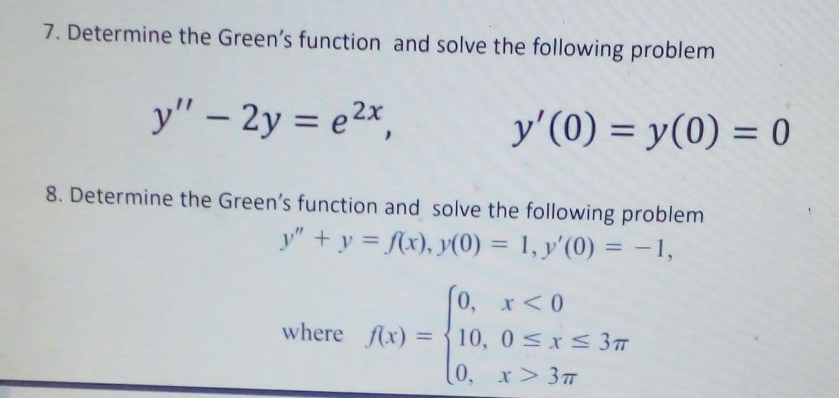 7. Determine the Green's function and solve the following problem
y" - 2y = e²x,
8. Determine the Green's function and solve the following problem
y" + y = f(x), y(0) = 1, y'(0) = -1,
y'(0) = y(0) = 0
0, x < 0
where f(x) = {10, 0≤x≤ 3T
0, x > 3π