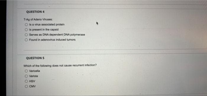 QUESTION 4
T-Ag of Adeno Viruses:
Is a virus associated protein
Is present in the capsid
O Serves as DNA dependent DNA polymerase
O Found in adenovirus induced tumors
QUESTION 5
Which of the following does not cause recurrent infection?
O Varicella
Variola
HSV
O CMV
