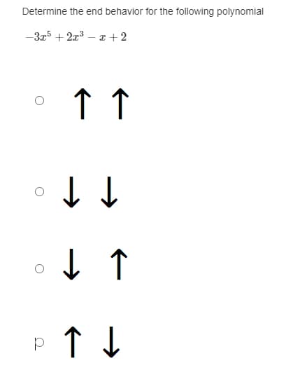 **Determine the end behavior for the following polynomial**
\[ -3x^5 + 2x^3 - x + 2 \]

**Multiple Choice Options:**

1. Option A:
   - ⃝ \( \uparrow \; \uparrow \)
   
2. Option B:
   - ⃝ \( \downarrow \; \downarrow \)

3. Option C:
   - ⃝ \( \downarrow \; \uparrow \)

4. Option D:
   - ⃝ \( \uparrow \; \downarrow \)

### Explanation:
The end behavior of a polynomial is determined by its leading term. The given polynomial is:

\[ -3x^5 + 2x^3 - x + 2 \]

The leading term is the term with the highest power of \(x\), which in this case is \(-3x^5\).

For polynomials, the end behavior is dictated by the degree (the highest exponent) and the leading coefficient (the coefficient of the term with the highest power of \(x\)):

- If the degree is odd and the leading coefficient is negative, the polynomial will start at \( \uparrow \) (approaching negative infinity on the left side) and end at \( \downarrow \) (approaching positive infinity on the right side).
- For this polynomial (\(-3x^5\)), with an odd degree (5) and a negative leading coefficient (-3), the end behavior is \( \uparrow \; \downarrow \).

Therefore, the correct answer is **Option D: \( \uparrow \; \downarrow \)**.