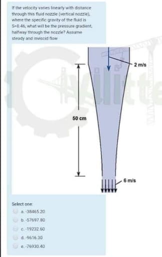 If the velocity varies linearty with distance
through this fluid nozzie (vertical nozzle),
where the specific gravity of the fluid is
S-0.46, what will be the pressure gradient,
halfway through the nozzle? Assume
steady and inviscid flow
2 m/s
50 cm
6 mis
Select one
a. 38465.20
O b. -57697.80
O e. 19232.60
O d. 9616.30
e. 76930.40
