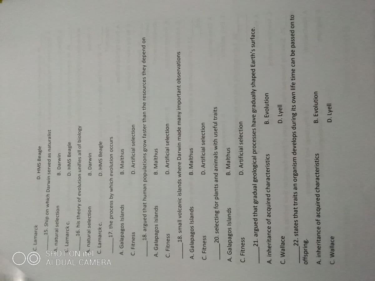SHOTON itel
00
Al DUAL CAMERA
C. Lamarck
D. HMS Beagle
15. Ship on which Darwin served as naturalist
natural selection
B. Darwin
Lamarck c.
D. HMS Beagle
16. his theory of evolution unifies all of biology
natural selection
B. Darwin
C. Lamarck c.
D. HMS Beagle
17. the process by which evolution occurs
A. Galapagos Islands
B. Malthus
C. Fitness
D. Artificial selection
18. argued that human populations grow faster than the resources they depend on
A. Galapagos Islands
B.Malthus
C. Fitness
D. Artificial selection
18. small volcanic islands where Darwin made many important observations
A. Galapagos Islands
B.Malthus
C. Fitness
D. Artificial selection
20. selecting for plants and animals with useful traits
B. Malthus
A. Galapagos Islands
C. Fitness
D. Artificial selection
21. argued that gradual geological processes have gradually shaped Earth's surface.
B. Evolution
A. inheritance of acquired characteristics
C. Wallace
D. Lyell
22. states that traits an organism develops during its own life time can be passed on to
offspring.
B. Evolution
A. inheritance of acquired characteristics
D. Lyell
C. Wallace
