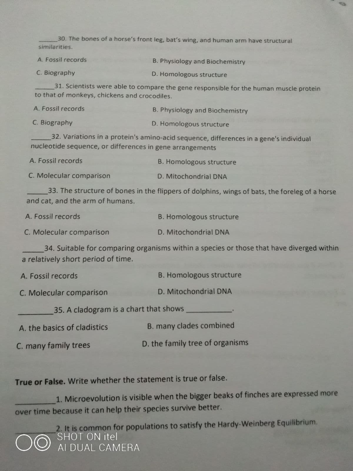 30. The bones of a horse's front leg, bat's wing, and human arm have structural
similarities.
A. Fossil records
B. Physiology and Biochemistry
C. Biography
D. Homologous structure
31. Scientists were able to compare the gene responsible for the human muscle protein
to that of monkeys, chickens and crocodiles.
A. Fossil records
B. Physiology and Biochemistry
C. Biography
D. Homologous structure
32. Variations in a protein's amino-acid sequence, differences in a gene's individual
nucleotide sequence, or differences in gene arrangements
A. Fossil records
B. Homologous structure
C. Molecular comparison
D. Mitochondrial DNA
33. The structure of bones in the flippers of dolphins, wings of bats, the foreleg of a horse
and cat, and the arm of humans.
A. Fossil records
B. Homologous structure
C. Molecular comparison
D. Mitochondrial DNA
34. Suitable for comparing organisms within a species or those that have diverged within
a relatively short period of time.
A. Fossil records
B. Homologous structure
C. Molecular comparison
D. Mitochondrial DNA
35. A cladogram is a chart that shows
A. the basics of cladistics
B. many clades combined
D. the family tree of organisms
C. many family trees
True or False. Write whether the statement is true or false.
1. Microevolution is visible when the bigger beaks of finches are expressed more
over time because it can help their species survive better.
2. It is common for populations to satisfy the Hardy-Weinberg Equilibrium.
SHOT ON itel
00
AI DUAL CAMERA
