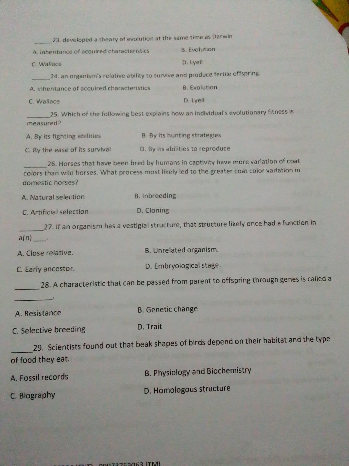 23. developed a theory of evolution at the same time as Darwin
B. Evolution
A. inheritance of acquired characteristics
C. Wallace
D. Lyell
24. an organism's relative ability to survive and produce fertile offspring.
A. inheritance of acquired characteristics
B. Evolution
C. Wallace
D. Lyell
25. Which of the following best explains how an individual's evolutionary fitness is
measured?
A. By its fighting abilities
B. By its hunting strategies
C. By the ease of its survival
D. By its abilities to reproduce
26. Horses that have been bred by humans in captivity have more variation of coat
colors than wild horses. What process most likely led to the greater coat color variation in
domestic horses?
A. Natural selection
B. Inbreeding
C. Artificial selection
D. Cloning
27. If an organism has a vestigial structure, that structure likely once had a function in
a(n)_.
B. Unrelated organism.
A. Close relative.
C. Early ancestor.
D. Embryological stage.
28. A characteristic that can be passed from parent to offspring through genes is called a
B. Genetic change
A. Resistance
D. Trait
C. Selective breeding
29. Scientists found out that beak shapes of birds depend on their habitat and the type
of food they eat.
B. Physiology and Biochemistry
A. Fossil records
D. Homologous structure
C. Biography
00073753063 (TM)
