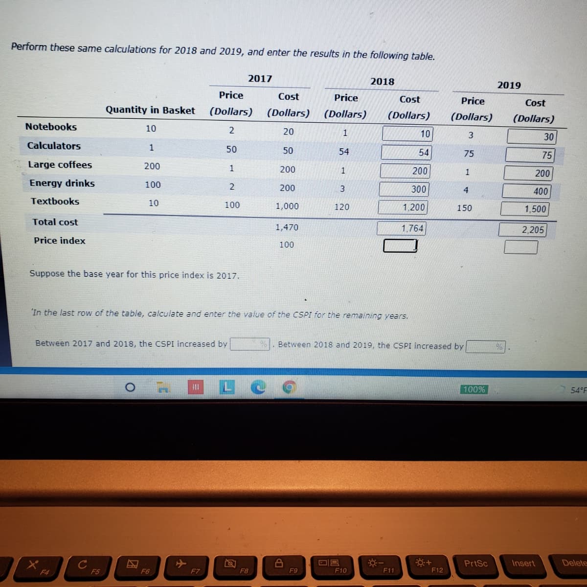 Perform these same calculations for 2018 and 2019, and enter the results in the following table.
2017
2018
2019
Price
Cost
Price
Cost
Price
Cost
Quantity in Basket
(Dollars)
(Dollars)
(Dollars)
(Dollars)
(Dollars)
(Dollars)
Notebooks
10
2
20
10
30
Calculators
1
50
50
54
54
75
75
Large coffees
200
200
1
200
1
200
Energy drinks
100
200
3
300
4
400
Textbooks
10
100
1,000
120
1,200
150
1,500
Total cost
1,470
1.764
2,205
Price index
100
Suppose the base year for this price index is 2017.
In the last row of the table, calculate and enter the value of the CSPI for the remaining years.
Between 2017 and 2018, the CSPI increased by
Between 2018 and 2019, the CSPI increased by
100%
54°F
PrtSc
Insert
Delete
F4
F5
F6
F7
F8
F9
F10
F11
F12
