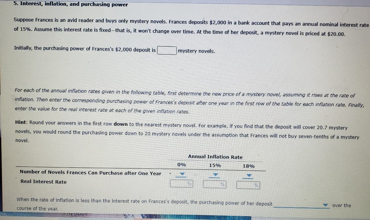 5. Interest, inflation, and purchasing power
Suppose Frances is an avid reader and buys only mystery novels. Frances deposits $2,000 in a bank account that pays an annual nominal interest rate
of 15%. Assume this interest rate is fixed-that is, it won't change over time. At the time of her deposit, a mystery novel is priced at $20.00.
Initially, the purchasing power of Frances's $2,000 deposit is
mystery novels.
For each of the annual inflation rates given in the following table, first determine the new price of a mystery novel, assuming it rises at the rate of
inflation. Then enter the corresponding purchasing power of Frances's deposit after one year in the first row of the table for each inflation rate. Finally,
enter the value for the real interest rate at each of the given inflation rates.
Hint: Round your answers in the first row down to the nearest mystery novel. For example, if you find that the deposit will cover 20.7 mystery
novels, you would round the purchasing power down to 20 mystery novels under the assumption that Frances will not buy seven-tenths of a mystery
novel.
Annual Inflation Rate
0%
15%
18%
Number of Novels Frances Can Purchase after One Year
Real Interest Rate
When the rate of inflation is less than the interest rate on Frances's deposit, the purchasing power of her deposit
over the
course of the year.
