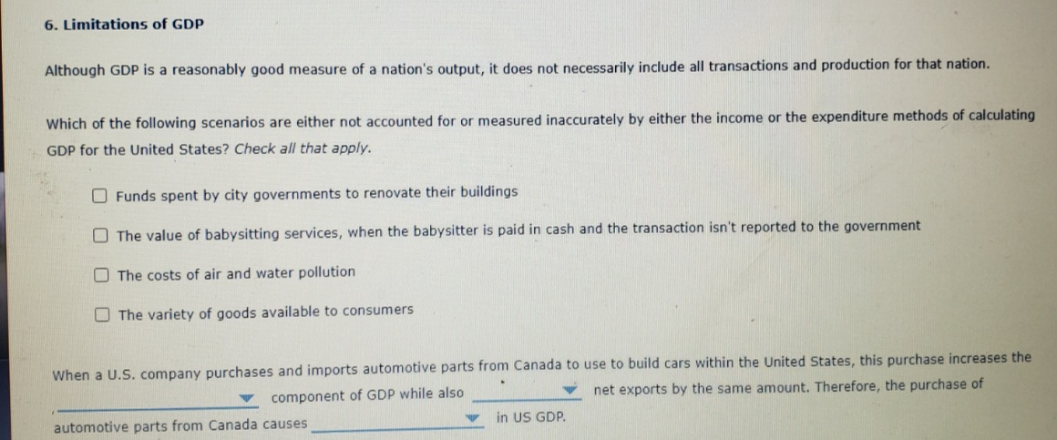 6. Limitations of GDP
Although GDP is a reasonably good measure of a nation's output, it does not necessarily include all transactions and production for that nation.
Which of the following scenarios are either not accounted for or measured inaccurately by either the income or the expenditure methods of calculating
GDP for the United States? Check all that apply.
O Funds spent by city governments to renovate their buildings
O The value of babysitting services, when the babysitter is paid in cash and the transaction isn't reported to the government
O The costs of air and water pollution
O The variety of goods available to consumers
When a U.S. company purchases and imports automotive parts from Canada to use to build cars within the United States, this purchase increases the
net exports by the same amount. Therefore, the purchase of
component of GDP while also
in US GDP.
automotive parts from Canada causes
