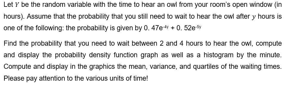 Let y be the random variable with the time to hear an owl from your room's open window (in
hours). Assume that the probability that you still need to wait to hear the owl after y hours is
one of the following: the probability is given by 0. 47e-4y + 0. 52e-5y
Find the probability that you need to wait between 2 and 4 hours to hear the owl, compute
and display the probability density function graph as well as a histogram by the minute.
Compute and display in the graphics the mean, variance, and quartiles of the waiting times.
Please pay attention to the various units of time!