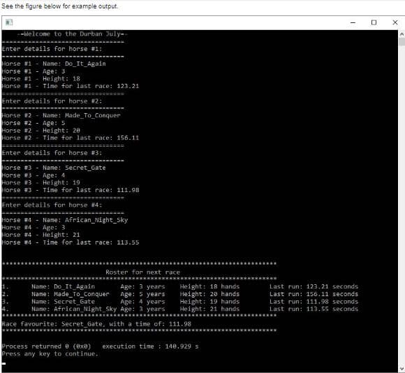 See the figure below for example output.
-Welcome to the Durban July-
Enter details for horse #1:
Horse #1
Horse #1 - Age: 3
Horse #1 - Height: 18
Horse #1
Name: Do_It_Again
Time for last race: 123.21
%3D==
Enter details for horse #2:
Horse #2 -Name: Hade_To Conquer
Horse #2 - Age: 5
Horse #2 - Height: 20
Horse i2
Time for last race: 156.11
Enter details for horse #3:
Horse #3 - Name: Secret_Gate
Horse #3 - Age: 4
Horse u3 - He i ght: 19
Horse #3 - Time for last race: 111.98
Enter details for horse #4:
Horse #4 - Name: African_Night_Sky
Horse #4
Horse #4 - Height: 21
Horse #4 - Time for last race: 113.55
Age: 3
Roster for next race
Name: Do It_Again
Name: Hade_To_Conquer
Name: Secret_Gate
Name: Afric an Night_Sky Age: 3 years
Age: 3 years
Age: 5 years
Age: 4 years
Height: 18 hands
Height: 20 hands
Height: 19 hands
Height: 21 hands
Last run: 123.21 seconds
Last run: 156.11 seconds
Last run: 111.98 seconds
Last run: 113.55 seconds
Race favourite: Secret_Gate, with a time of: 111.98
Process returned e (exa)
Press any key to continue.
execution time : 140.929s
