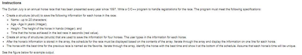 Instructions
The Durban July is an annual horse race that has been presented every year since 1897. Write a C/C++ program to handle registrations for the race. The program must meet the following specifications:
• Create a structure (struct) to save the following information for each horse in the race:
Name - up to 20 characters;
Age - Age in years (integer):
• Height - The height of the horse in hands (integer); and
• Time that the horse achieved in the last race in seconds (real value).
• Create an array of structures (structs) that are used to save the information for four horses. The user types in the information for each horse.
• After the horse's information is stored in the array. the schedule for the race must be displayed based on the contents of the array. Iterate through the array and display the information on one line for each horse.
• The horse with the best time for the previous race is named as the favorite. Iterate through the array, identify the horse with the best time and show it at the bottom of the schedule. Assume that each horse's time will be unique.
See the figure below for example output.
