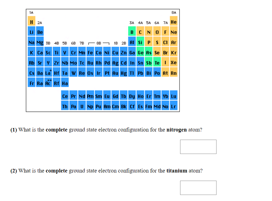 1A
8A
H 2A
3A 4A 5A 6A 7A He
Li Be
BCNO F Ne
Na Mg 38 4B 5B 6B 7B -88 - 1B 28 AI si P S CI Ar
K Ca sc Ti V Cr Mn Fe Co Ni Cu Zn Ga Ge As Se Br Kr
Rb Sr Y Zr Nb Mo Tc Ru Rh Pd Ag Cd In Sn Sb Te I Xe
Cs Ba La Hf Ta w Re Os Ir Pt Au Hg TI Pb Bi Po At Rn
**
Fr Ra Ac Rf Ha
Ce Pr Nd Pm Sm Eu Gd Tb Dy Ho Er Tm Yb Lu
Th Pa u Np Pu Am Cm Bk Cf Es Fm Md No Lr
(1) What is the complete ground state electron configuration for the nitrogen atom?
(2) What is the complete ground state electron configuration for the titanium atom?
