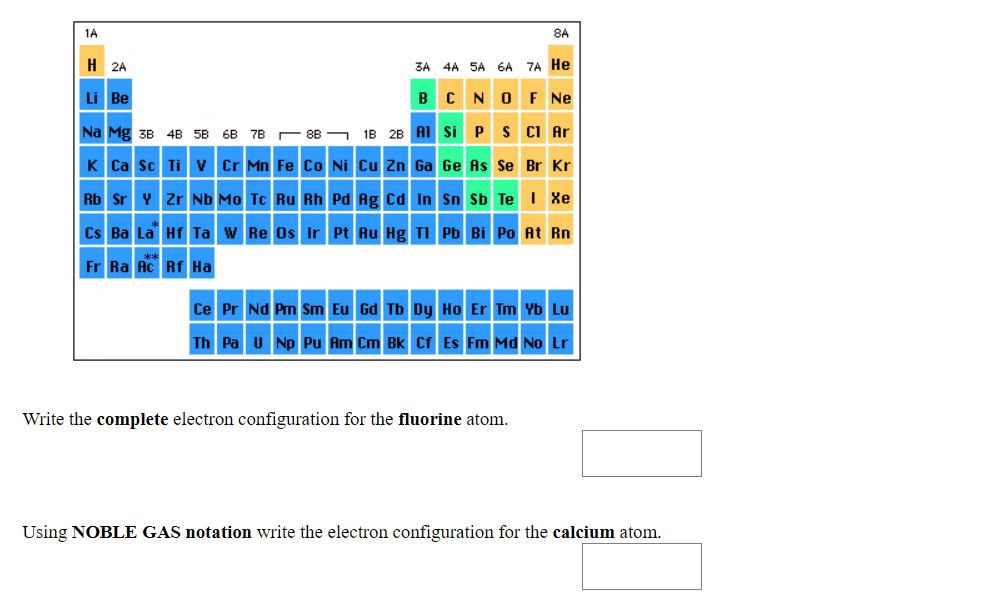 1A
8A
H 2A
3A 4A SA 6A 7A He
BCNOF Ne
18 28 A1 Si Ps CI Ar
Li Be
Na Mg 3B 4B 5B 6B 7B C 8B -
K Ca sc Ti v Cr Mn Fe Co Ni Cu Zn Ga Ge As Se Br Kr
Rb Sr Y Zr Nb Mo Tc Ru Rh Pd Ag cd In Sn Sb Te I Xe
Cs Ba La Hf Ta w Re Os Ir Pt Au Hg TI Pb Bi Po At Rn
Fr Ra Ac Rf Ha
Ce Pr Nd Pm Sm Eu Gd Tb Dy Ho Er Tm Yb Lu
Th Pa u Np Pu Am Cm Bk Cf Es Fm Md No Lr
Write the complete electron configuration for the fluorine atom.
Using NOBLE GAS notation write the electron configuration for the calcium atom.
