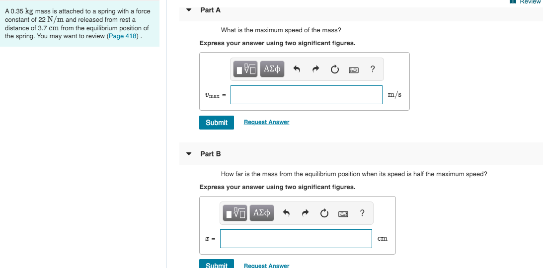 Review
Part A
A 0.35 kg mass is attached to a spring with a force
constant of 22 N/m and released from rest a
distance of 3.7 cm from the equilibrium position of
the spring. You may want to review (Page 418).
What is the maximum speed of the mass?
Express your answer using two significant figures.
П-
Πνα ΑΣφ
Umax =
m/s
Submit
Request Answer
Part B
How far is the mass from the equilibrium position when its speed is half the maximum speed?
Express your answer using two significant figures.
Hν ΑΣφ
cт
Submit
Request Answer
