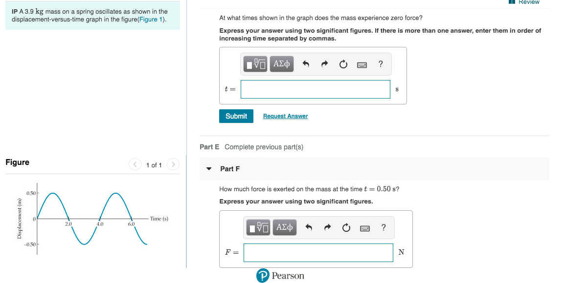 Review
IP A 3.9 kg mass on a spring oscillates as shown in the
displacement-versus-time graph in the figure(Figure 1).
At what times shown in the graph does the mass experience zero force?
Express your answer using two significant figures. If there is more than one answer, enter them in order of
increasing time separated by commas.
ν ΑΣφ
Submit
Request Answer
Part E Complete previous part(s)
Figure
1 of 1
Part F
How much force is exerted on the mass at the time t = 0.50 s?
0.50-
Express your answer using two significant figures.
Time (s)
2.0
4.0
6.0
ΑΣφ
-0.50
P Pearson
