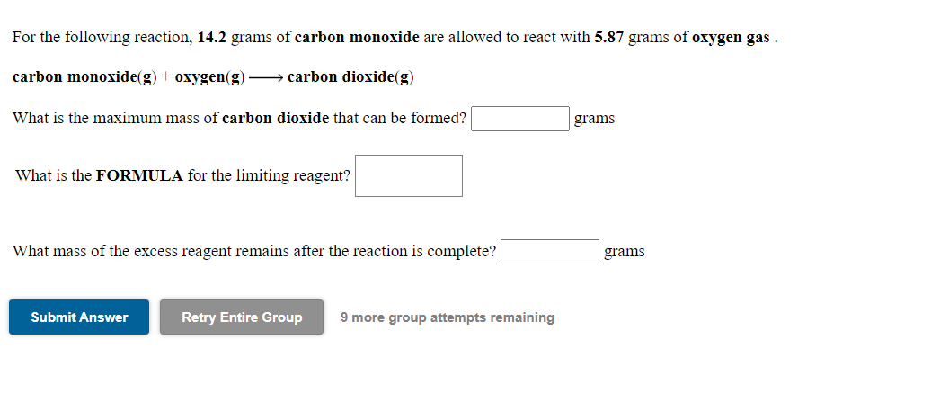 For the following reaction, 14.2 grams of carbon monoxide are allowed to react with 5.87 grams of oxygen gas .
carbon monoxide(g) + oxygen(g) → carbon dioxide(g)
What is the maximum mass of carbon dioxide that can be formed?
grams
What is the FORMULA for the limiting reagent?
What mass of the excess reagent remains after the reaction is complete?
grams
Submit Answer
Retry Entire Group
9 more group attempts remaining
