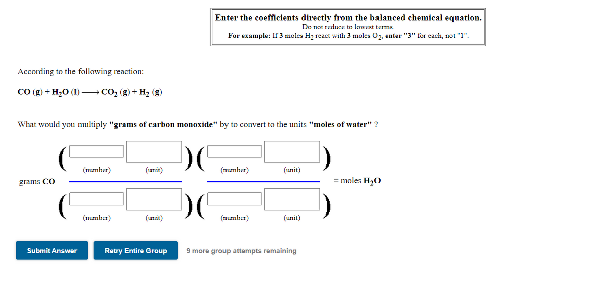 Enter the coefficients directly from the balanced chemical equation.
Do not reduce to lowest terms.
For example: If 3 moles H, react with 3 moles O2, enter "3" for each, not "1".
According to the following reaction:
СО (g) + H20 () — СО2 (g) + H2 (g)
What would you multiply "grams of carbon monoxide" by to convert to the units "moles of water" ?
(number)
(unit)
(number)
(unit)
= moles H20
grams CO
(number)
(unit)
(number)
(unit)
Submit Answer
Retry Entire Group
9 more group attempts remaining
