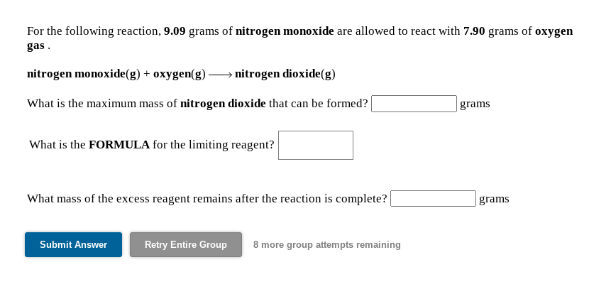 For the following reaction, 9.09 grams of nitrogen monoxide are allowed to react with 7.90 grams of oxygen
gas.
nitrogen monoxide(g) + oxygen(g) –→ nitrogen dioxide(g)
What is the maximum mass of nitrogen dioxide that can be formed?
grams
What is the FORMULA for the limiting reagent?
What mass of the excess reagent remains after the reaction is complete?
grams
Submit Answer
Retry Entire Group
8 more group attempts remaining
