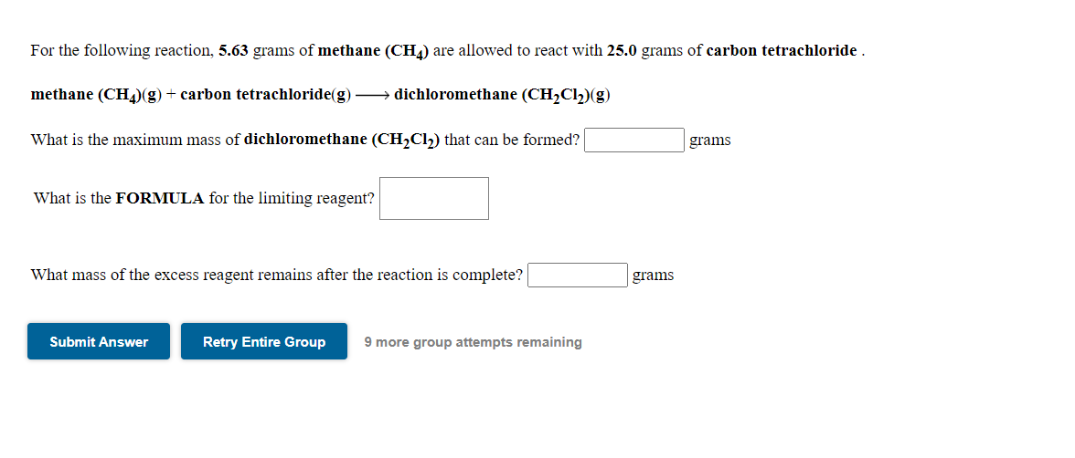 For the following reaction, 5.63 grams of methane (CH4) are allowed to react with 25.0 grams of carbon tetrachloride .
methane (CH4)(g) + carbon tetrachloride(g) –→ dichloromethane (CH,Cl,)(g)
What is the maximum mass of dichloromethane (CH,Cl,) that can be formed?
grams
What is the FORMULA for the limiting reagent?
What mass of the excess reagent remains after the reaction is complete?
grams
Submit Answer
Retry Entire Group
9 more group attempts remaining
